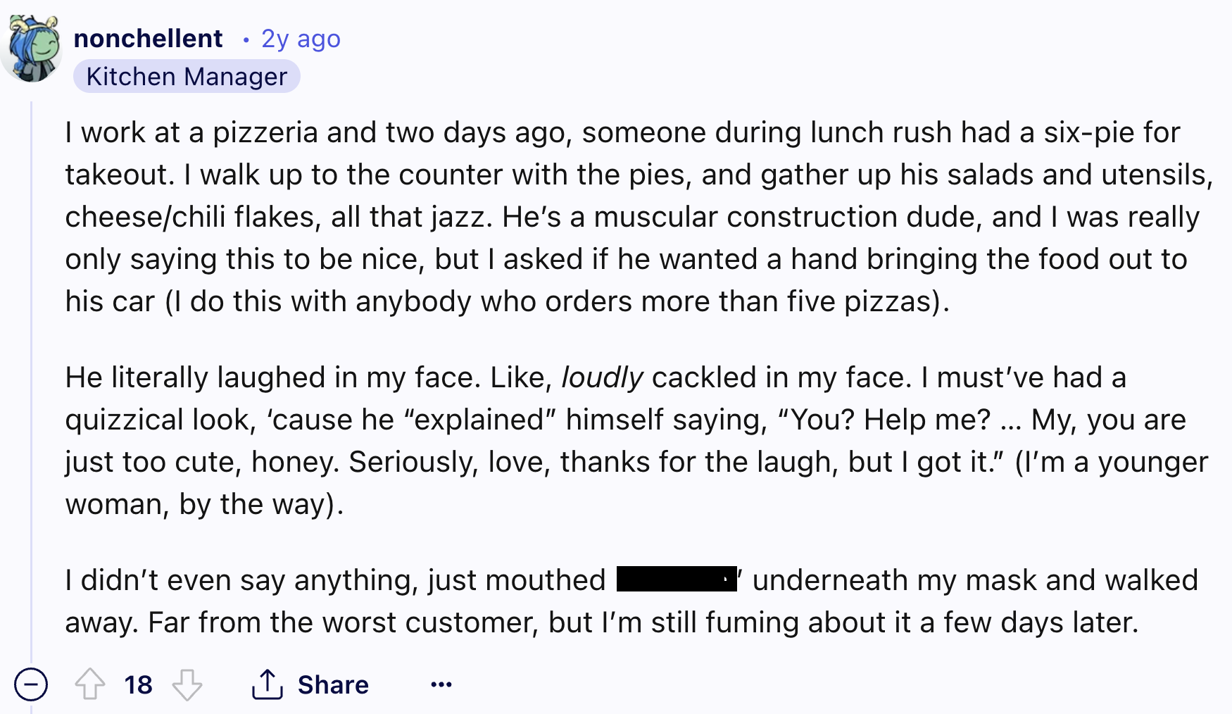 screenshot - nonchellent 2y ago Kitchen Manager I work at a pizzeria and two days ago, someone during lunch rush had a sixpie for takeout. I walk up to the counter with the pies, and gather up his salads and utensils, cheesechili flakes, all that jazz. He